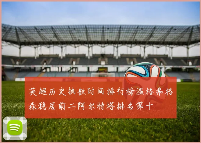 英超历史执教时间排行榜温格弗格森稳居前二阿尔特塔排名第十