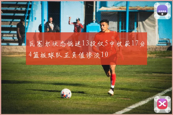 瓦塞尔状态低迷13投仅5中收获17分4篮板球队正负值惨淡10
