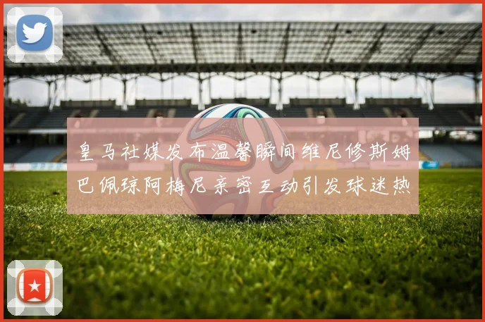 皇马社媒发布温馨瞬间维尼修斯姆巴佩琼阿梅尼亲密互动引发球迷热议