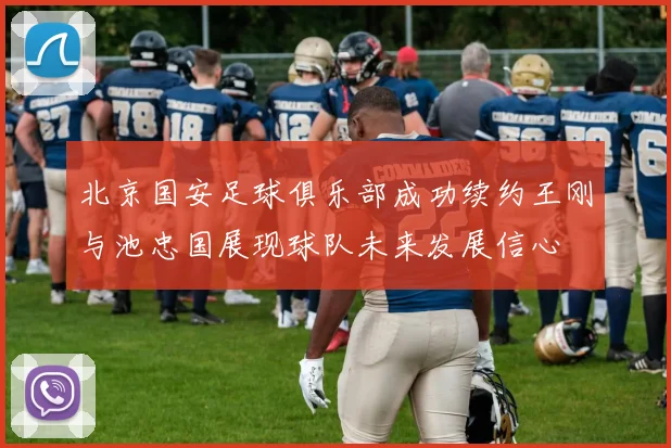北京国安足球俱乐部成功续约王刚与池忠国展现球队未来发展信心