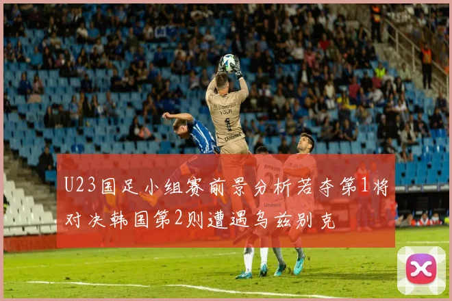 U23国足小组赛前景分析若夺第1将对决韩国第2则遭遇乌兹别克