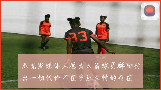 尼克斯媒体人愿为火箭球员群聊付出一切代价不在乎杜兰特的存在