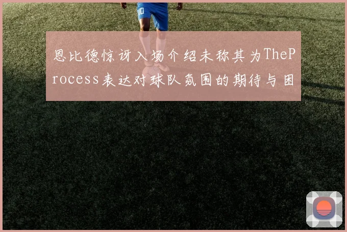 恩比德惊讶入场介绍未称其为TheProcess表达对球队氛围的期待与困惑