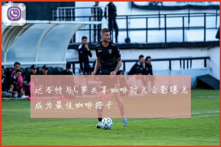 达洛特与C罗共享咖啡时光合影曝光成为最佳咖啡搭子