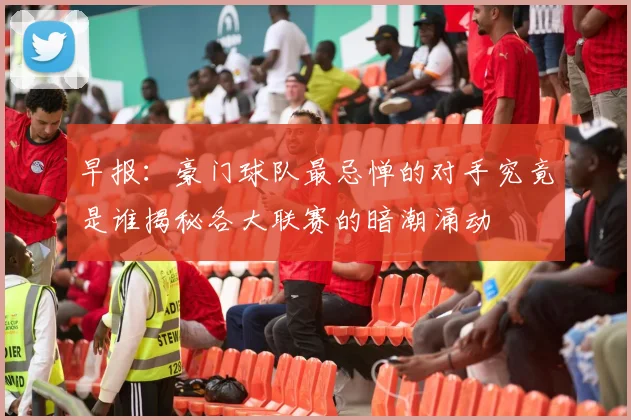 早报：豪门球队最忌惮的对手究竟是谁揭秘各大联赛的暗潮涌动