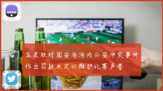 亚足联对国安与河内公安冲突事件作出罚款决定以维护比赛声誉