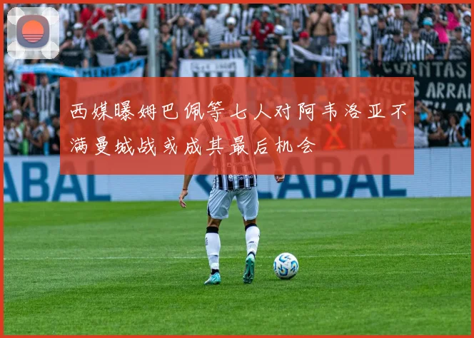 西媒曝姆巴佩等七人对阿韦洛亚不满曼城战或成其最后机会