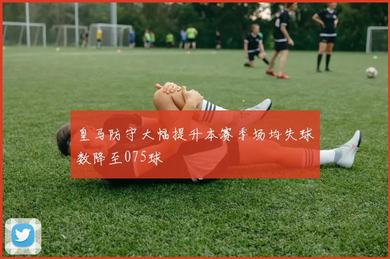 皇马防守大幅提升本赛季场均失球数降至075球