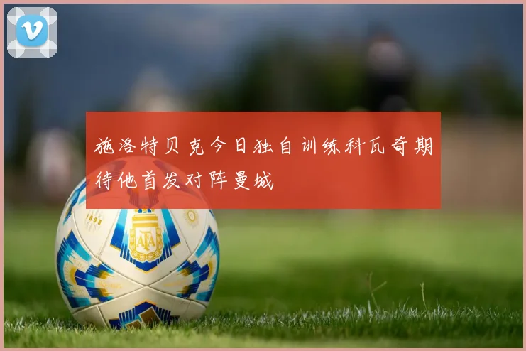 施洛特贝克今日独自训练科瓦奇期待他首发对阵曼城