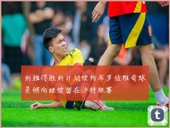 利雅得胜利计划续约布罗佐维奇球员倾向继续留在沙特联赛