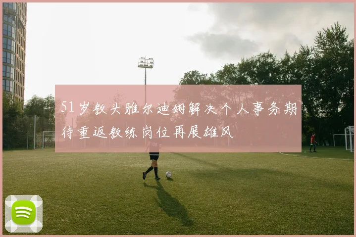 51岁教头雅尔迪姆解决个人事务期待重返教练岗位再展雄风