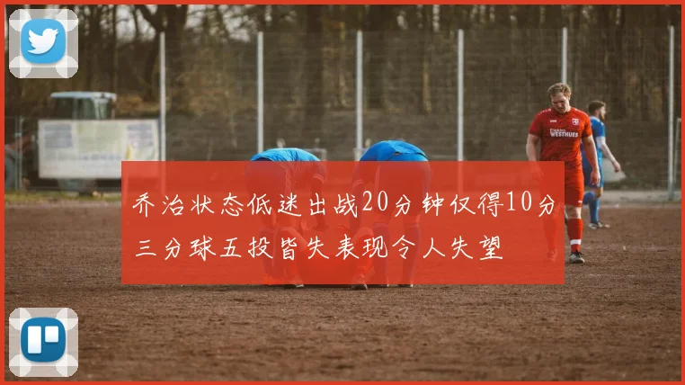 乔治状态低迷出战20分钟仅得10分三分球五投皆失表现令人失望