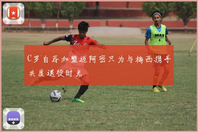 C罗自荐加盟迈阿密只为与梅西携手共度退役时光