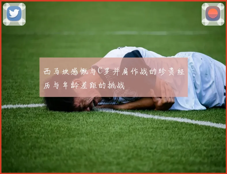 西马坎感慨与C罗并肩作战的珍贵经历与年龄差距的挑战