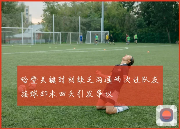 哈登关键时刻缺乏沟通两次让队友接球却未回头引发争议