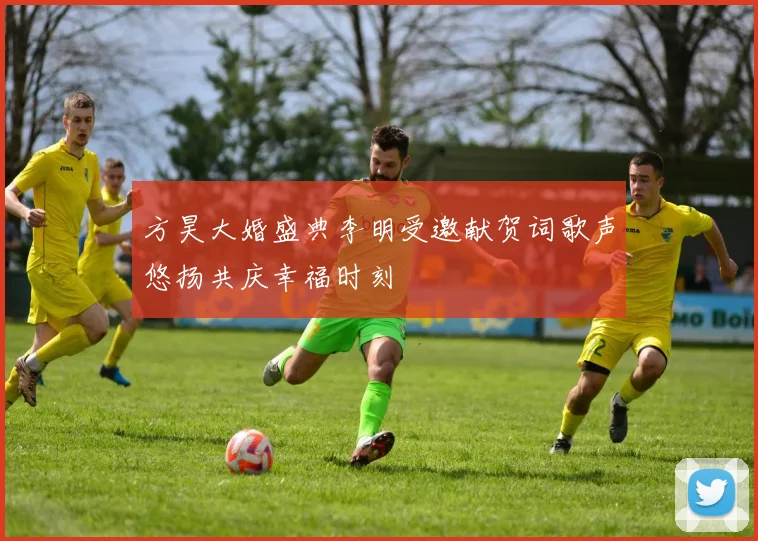 方昊大婚盛典李明受邀献贺词歌声悠扬共庆幸福时刻