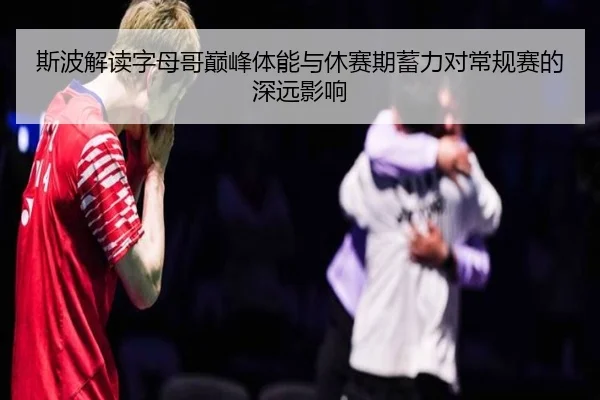斯波解读字母哥巅峰体能与休赛期蓄力对常规赛的深远影响（Leyu）